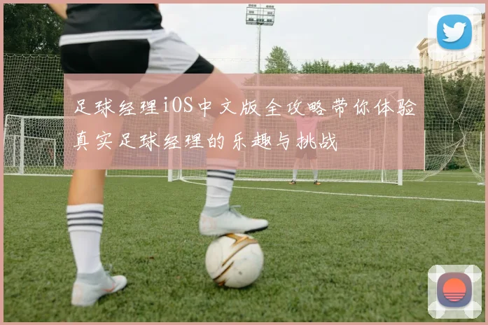 足球经理iOS中文版全攻略带你体验真实足球经理的乐趣与挑战