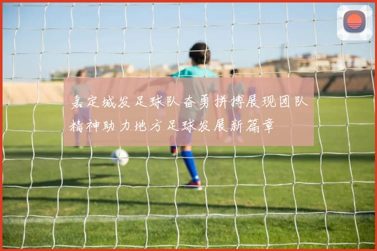 嘉定城发足球队奋勇拼搏展现团队精神助力地方足球发展新篇章