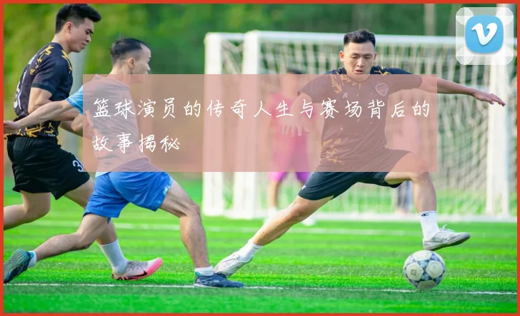 篮球演员的传奇人生与赛场背后的故事揭秘