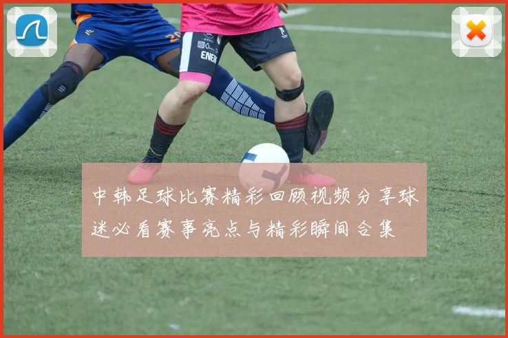 中韩足球比赛精彩回顾视频分享球迷必看赛事亮点与精彩瞬间合集