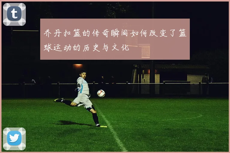 乔丹扣篮的传奇瞬间如何改变了篮球运动的历史与文化