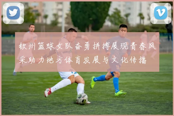 钦州篮球女队奋勇拼搏展现青春风采助力地方体育发展与文化传播