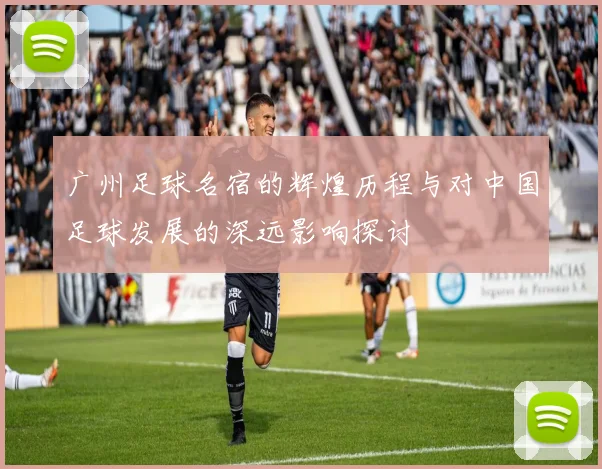 广州足球名宿的辉煌历程与对中国足球发展的深远影响探讨