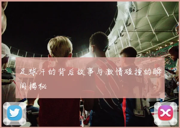 足球汗的背后故事与激情碰撞的瞬间揭秘