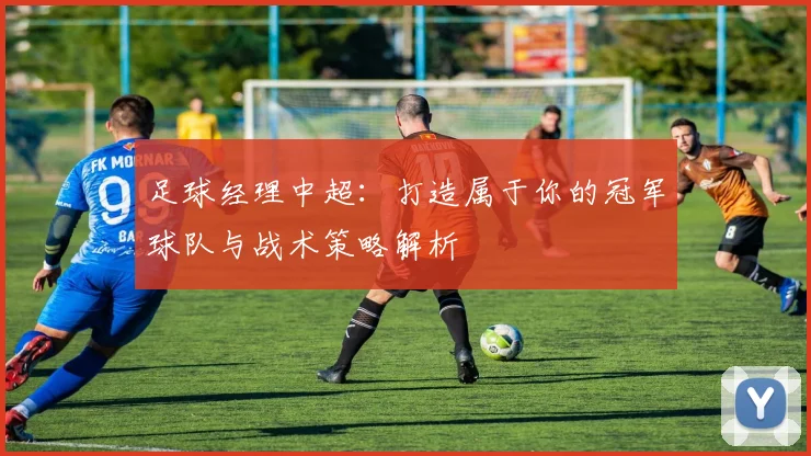 足球经理中超：打造属于你的冠军球队与战术策略解析