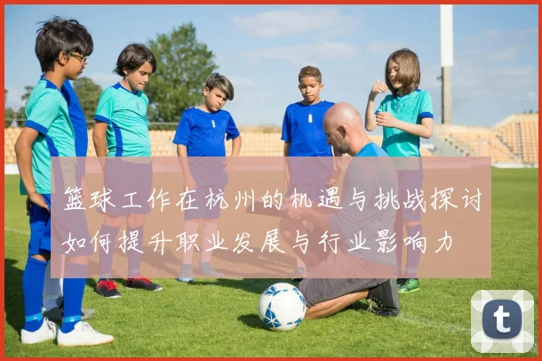 篮球工作在杭州的机遇与挑战探讨如何提升职业发展与行业影响力
