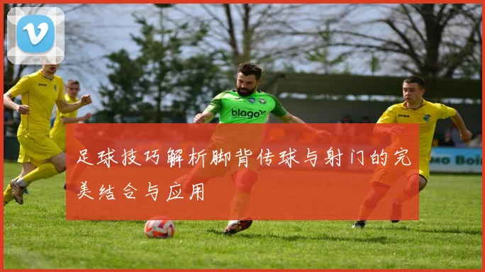 足球技巧解析脚背传球与射门的完美结合与应用