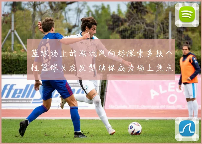 篮球场上的潮流风向标探索多款个性篮球头发发型助你成为场上焦点