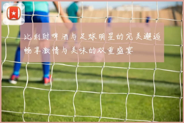 比利时啤酒与足球明星的完美邂逅畅享激情与美味的双重盛宴