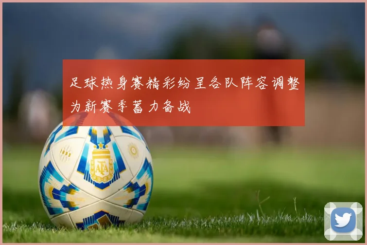 足球热身赛精彩纷呈各队阵容调整为新赛季蓄力备战