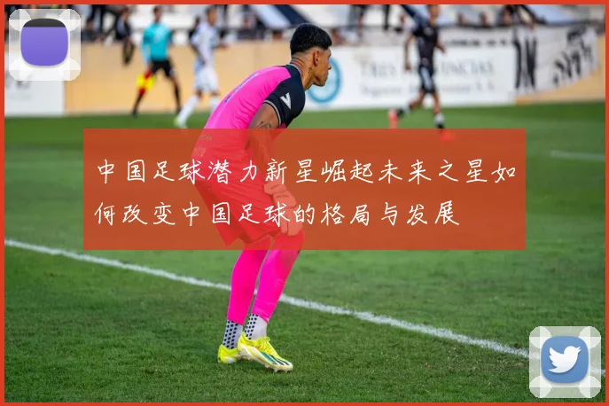 中国足球潜力新星崛起未来之星如何改变中国足球的格局与发展