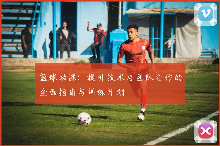 篮球功课：提升技术与团队合作的全面指南与训练计划