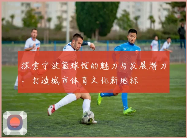 探索宁波篮球馆的魅力与发展潜力，打造城市体育文化新地标